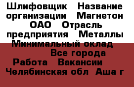 Шлифовщик › Название организации ­ Магнетон, ОАО › Отрасль предприятия ­ Металлы › Минимальный оклад ­ 20 000 - Все города Работа » Вакансии   . Челябинская обл.,Аша г.